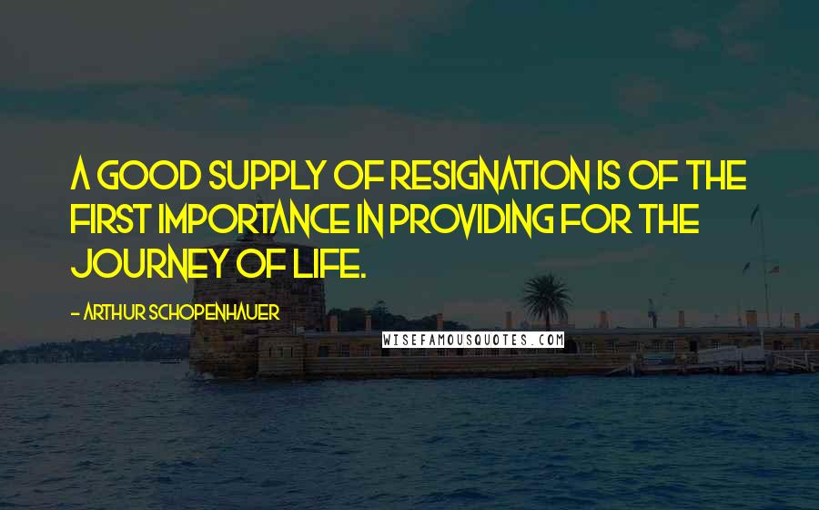 Arthur Schopenhauer Quotes: A good supply of resignation is of the first importance in providing for the journey of life.