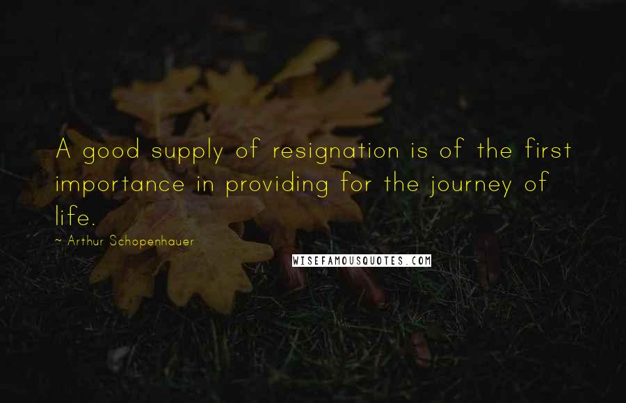 Arthur Schopenhauer Quotes: A good supply of resignation is of the first importance in providing for the journey of life.