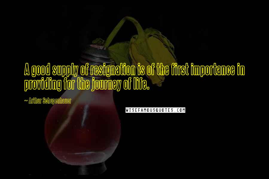 Arthur Schopenhauer Quotes: A good supply of resignation is of the first importance in providing for the journey of life.
