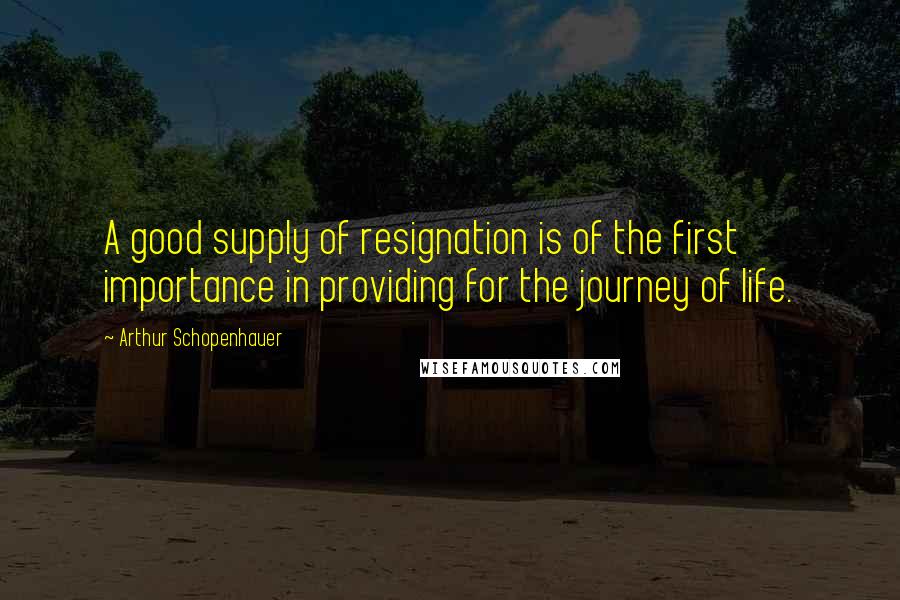 Arthur Schopenhauer Quotes: A good supply of resignation is of the first importance in providing for the journey of life.