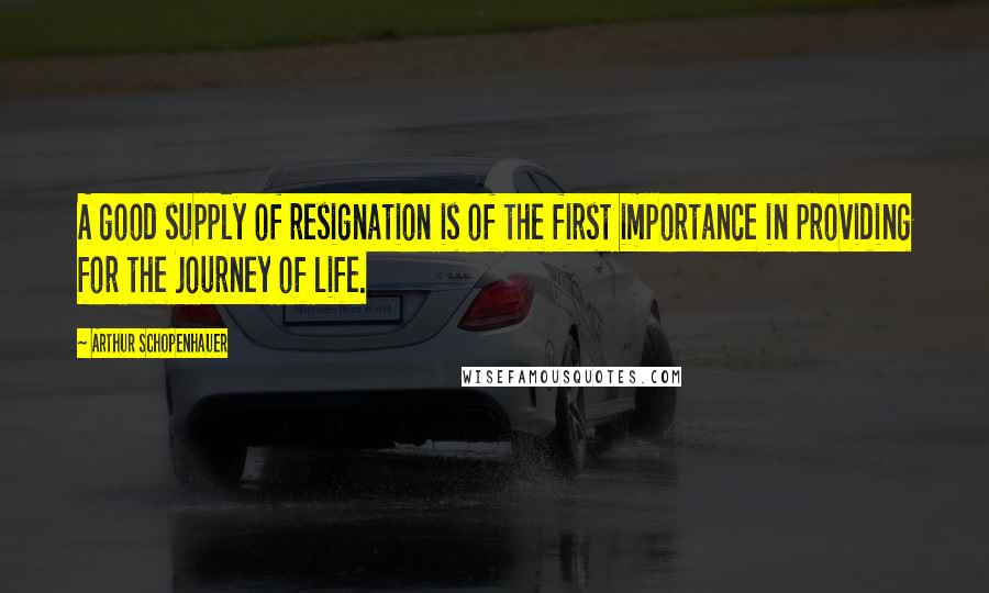 Arthur Schopenhauer Quotes: A good supply of resignation is of the first importance in providing for the journey of life.