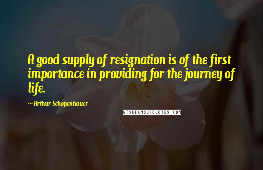 Arthur Schopenhauer Quotes: A good supply of resignation is of the first importance in providing for the journey of life.