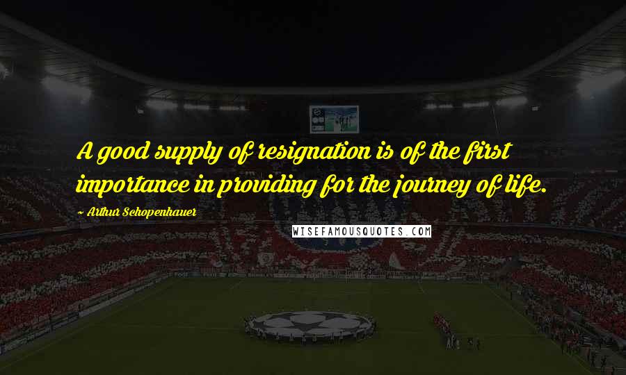 Arthur Schopenhauer Quotes: A good supply of resignation is of the first importance in providing for the journey of life.