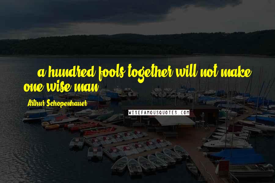 Arthur Schopenhauer Quotes: ... a hundred fools together will not make one wise man.