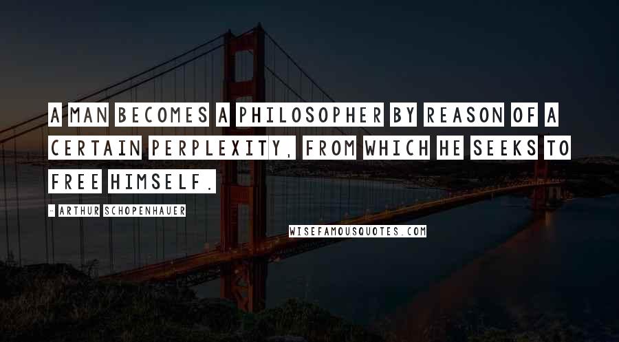 Arthur Schopenhauer Quotes: A man becomes a philosopher by reason of a certain perplexity, from which he seeks to free himself.