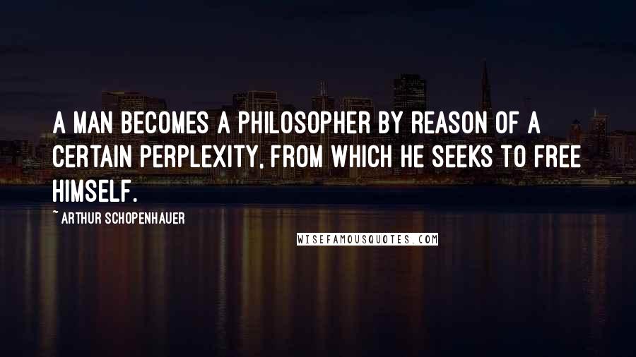 Arthur Schopenhauer Quotes: A man becomes a philosopher by reason of a certain perplexity, from which he seeks to free himself.