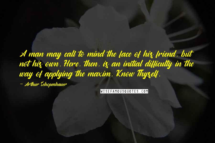 Arthur Schopenhauer Quotes: A man may call to mind the face of his friend, but not his own. Here, then, is an initial difficulty in the way of applying the maxim, Know Thyself.