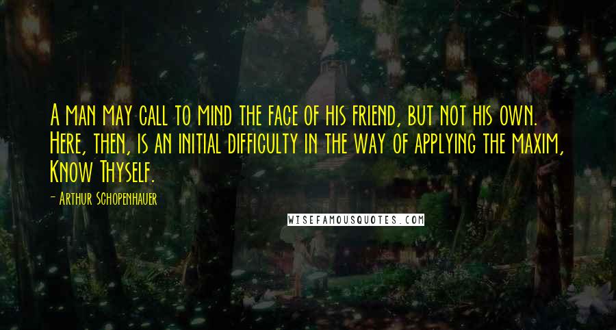 Arthur Schopenhauer Quotes: A man may call to mind the face of his friend, but not his own. Here, then, is an initial difficulty in the way of applying the maxim, Know Thyself.