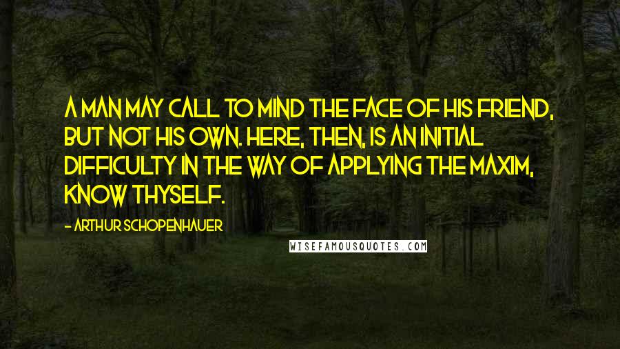 Arthur Schopenhauer Quotes: A man may call to mind the face of his friend, but not his own. Here, then, is an initial difficulty in the way of applying the maxim, Know Thyself.