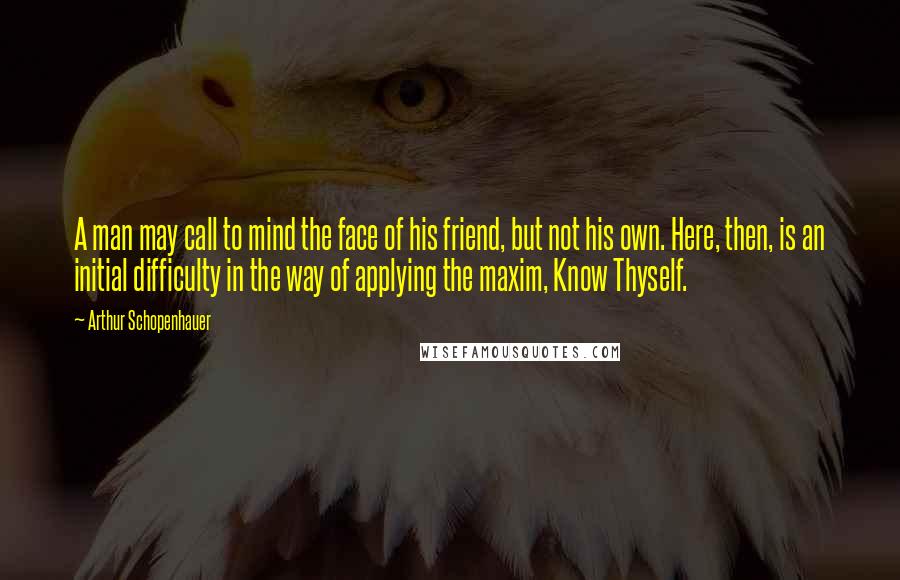 Arthur Schopenhauer Quotes: A man may call to mind the face of his friend, but not his own. Here, then, is an initial difficulty in the way of applying the maxim, Know Thyself.
