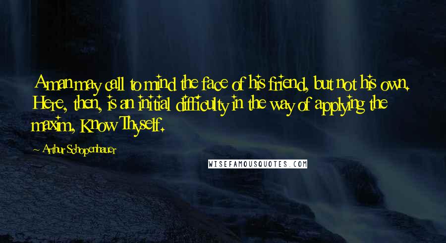 Arthur Schopenhauer Quotes: A man may call to mind the face of his friend, but not his own. Here, then, is an initial difficulty in the way of applying the maxim, Know Thyself.