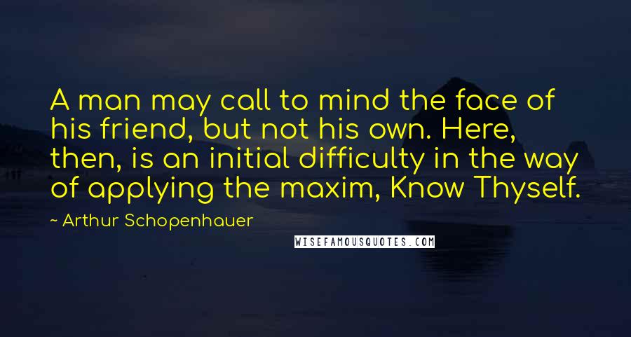 Arthur Schopenhauer Quotes: A man may call to mind the face of his friend, but not his own. Here, then, is an initial difficulty in the way of applying the maxim, Know Thyself.