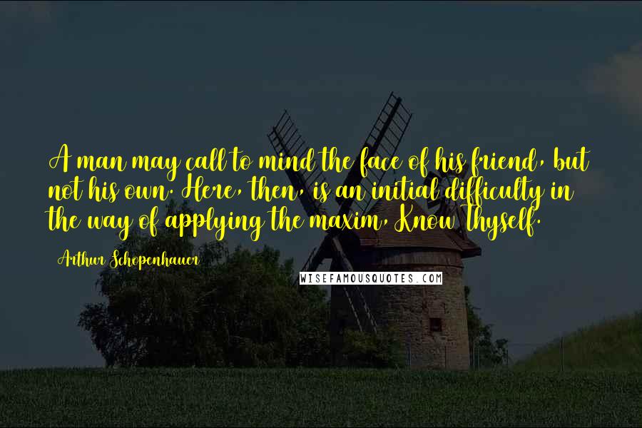 Arthur Schopenhauer Quotes: A man may call to mind the face of his friend, but not his own. Here, then, is an initial difficulty in the way of applying the maxim, Know Thyself.