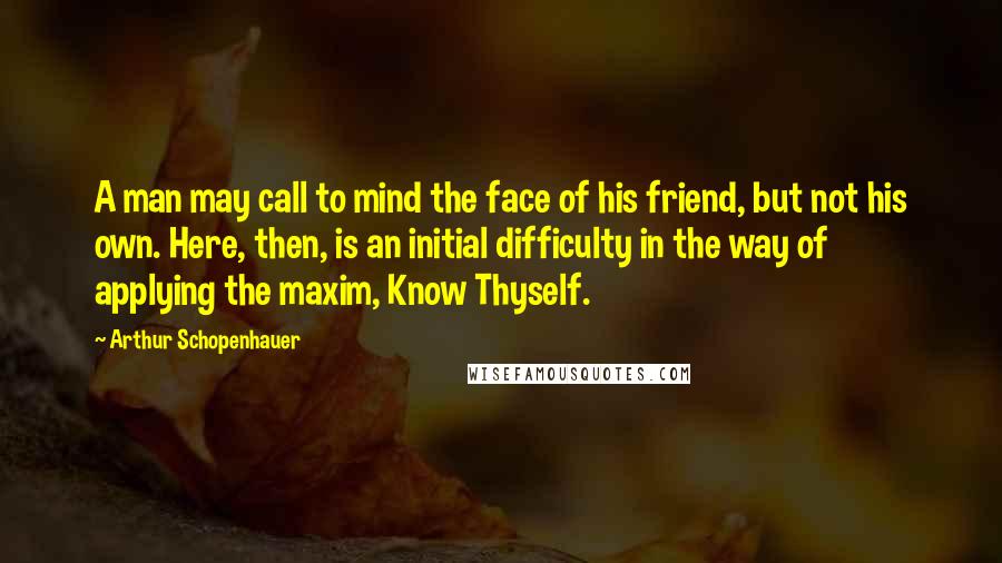 Arthur Schopenhauer Quotes: A man may call to mind the face of his friend, but not his own. Here, then, is an initial difficulty in the way of applying the maxim, Know Thyself.