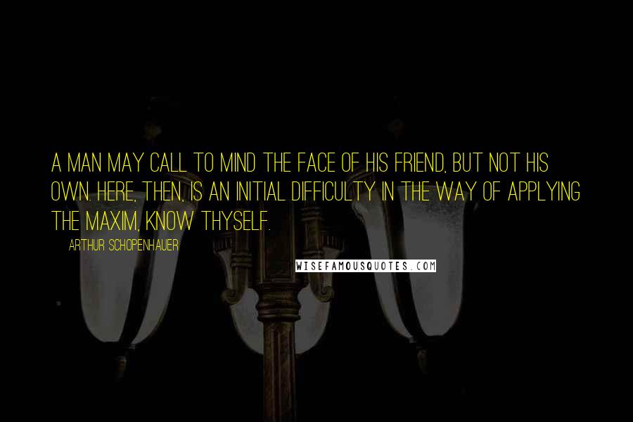 Arthur Schopenhauer Quotes: A man may call to mind the face of his friend, but not his own. Here, then, is an initial difficulty in the way of applying the maxim, Know Thyself.