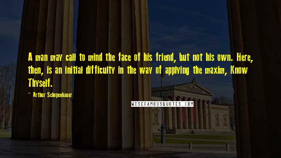 Arthur Schopenhauer Quotes: A man may call to mind the face of his friend, but not his own. Here, then, is an initial difficulty in the way of applying the maxim, Know Thyself.