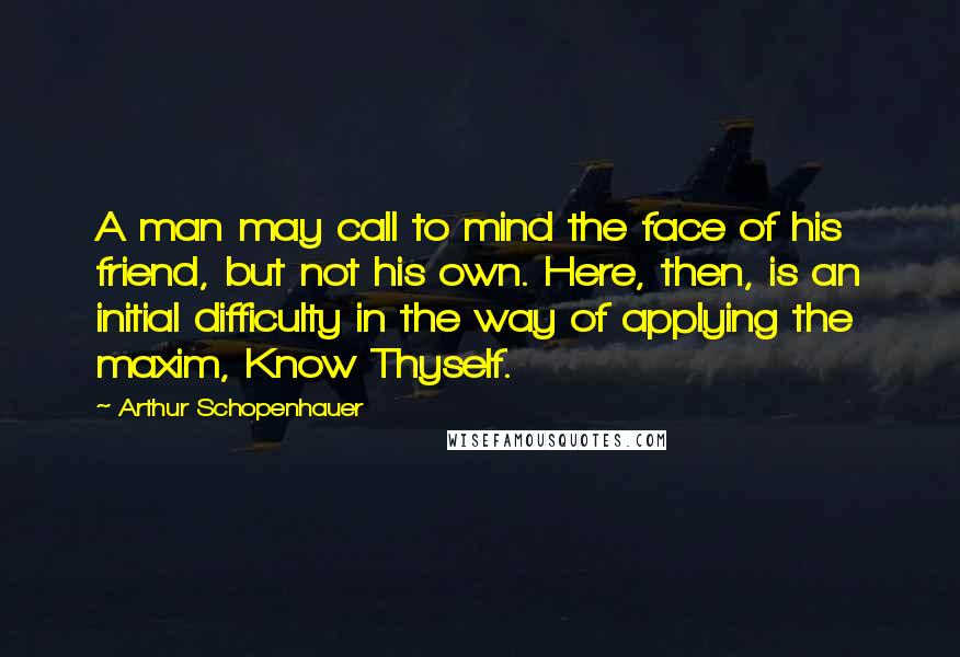 Arthur Schopenhauer Quotes: A man may call to mind the face of his friend, but not his own. Here, then, is an initial difficulty in the way of applying the maxim, Know Thyself.