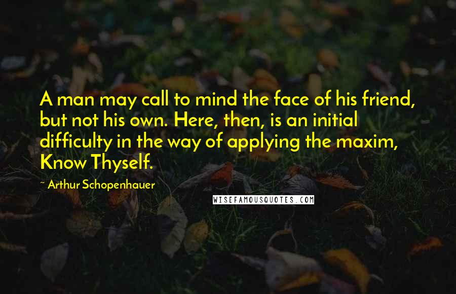 Arthur Schopenhauer Quotes: A man may call to mind the face of his friend, but not his own. Here, then, is an initial difficulty in the way of applying the maxim, Know Thyself.