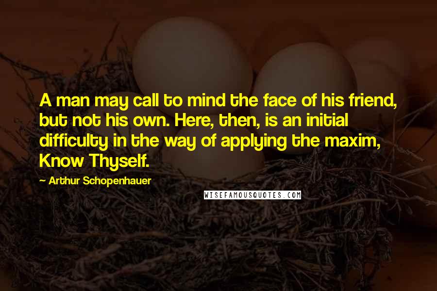 Arthur Schopenhauer Quotes: A man may call to mind the face of his friend, but not his own. Here, then, is an initial difficulty in the way of applying the maxim, Know Thyself.