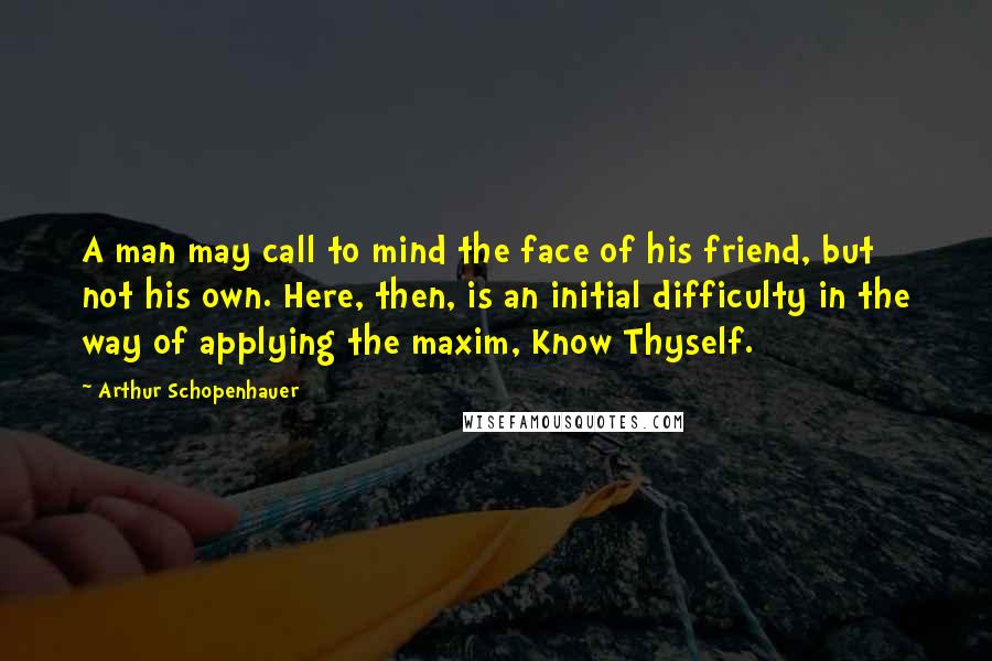 Arthur Schopenhauer Quotes: A man may call to mind the face of his friend, but not his own. Here, then, is an initial difficulty in the way of applying the maxim, Know Thyself.