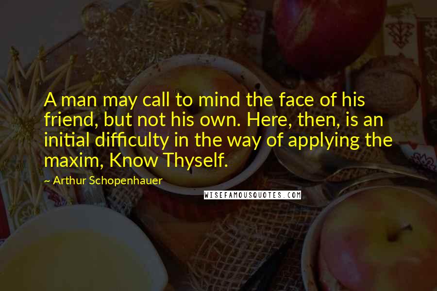 Arthur Schopenhauer Quotes: A man may call to mind the face of his friend, but not his own. Here, then, is an initial difficulty in the way of applying the maxim, Know Thyself.