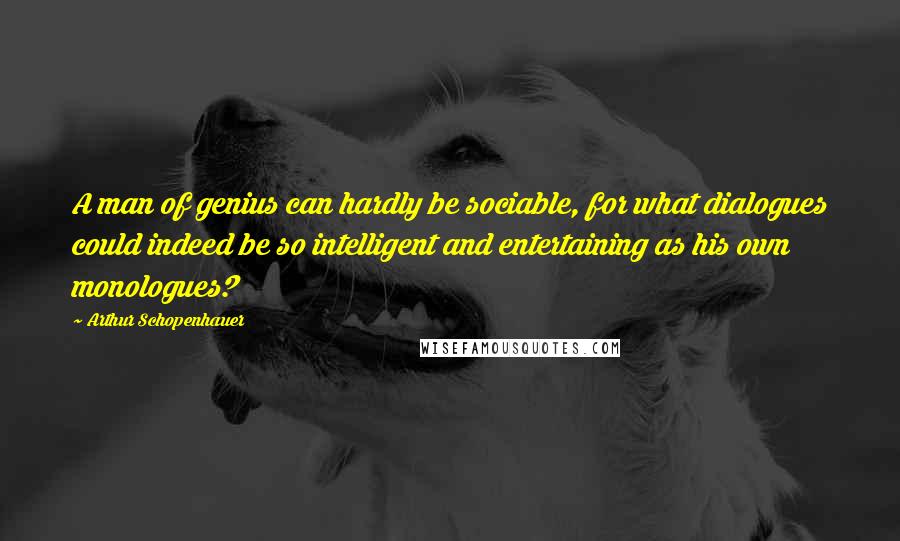 Arthur Schopenhauer Quotes: A man of genius can hardly be sociable, for what dialogues could indeed be so intelligent and entertaining as his own monologues?