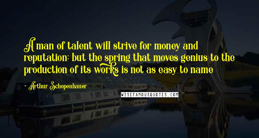 Arthur Schopenhauer Quotes: A man of talent will strive for money and reputation; but the spring that moves genius to the production of its works is not as easy to name