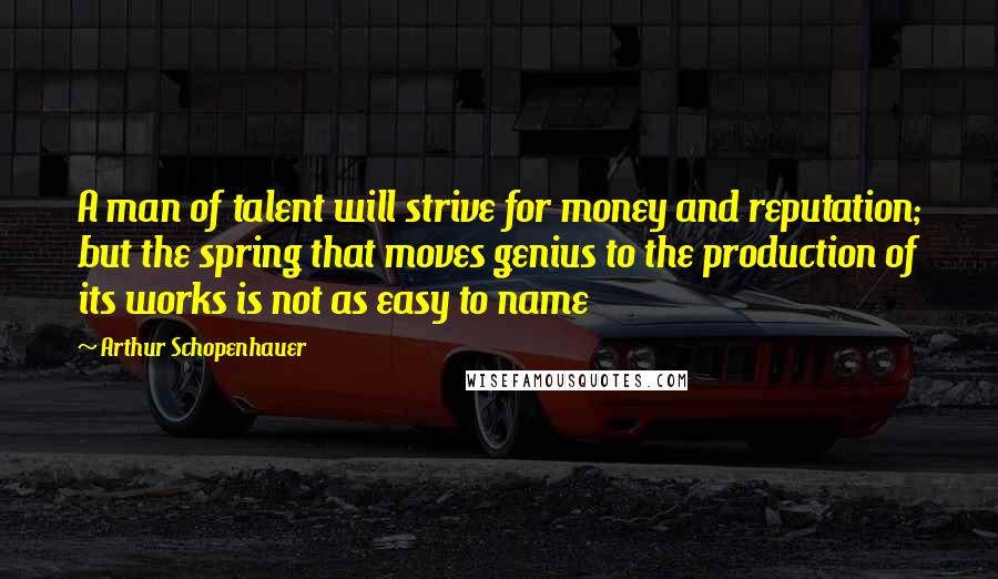 Arthur Schopenhauer Quotes: A man of talent will strive for money and reputation; but the spring that moves genius to the production of its works is not as easy to name