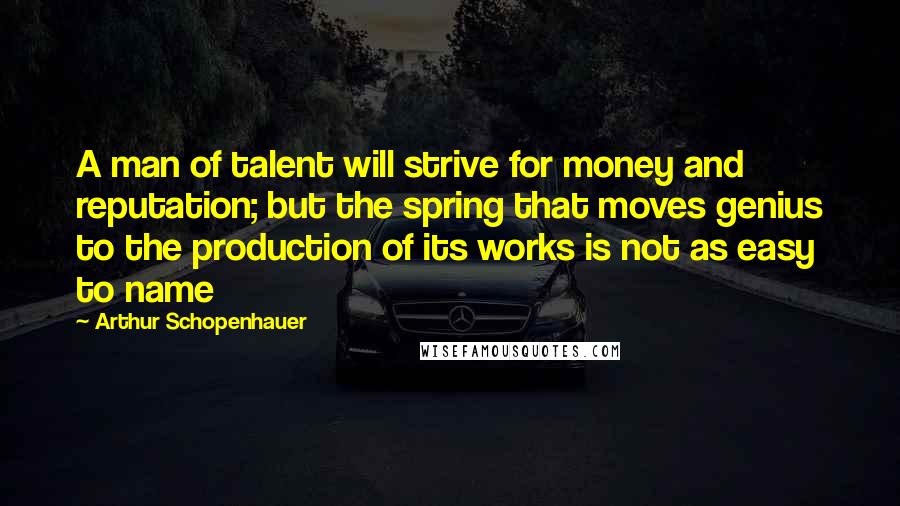 Arthur Schopenhauer Quotes: A man of talent will strive for money and reputation; but the spring that moves genius to the production of its works is not as easy to name