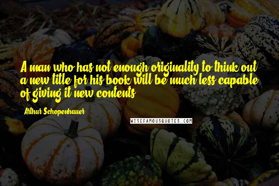 Arthur Schopenhauer Quotes: A man who has not enough originality to think out a new title for his book will be much less capable of giving it new contents.