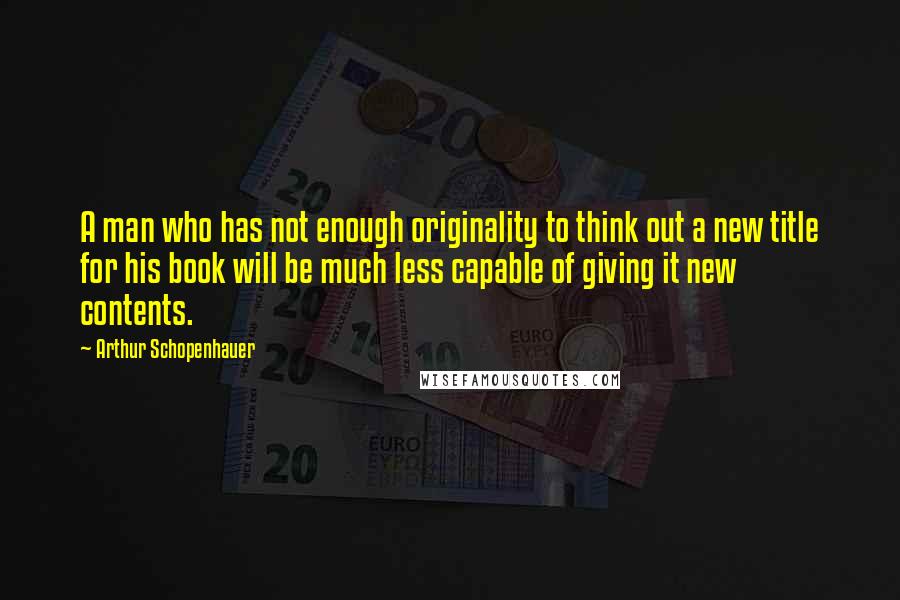 Arthur Schopenhauer Quotes: A man who has not enough originality to think out a new title for his book will be much less capable of giving it new contents.