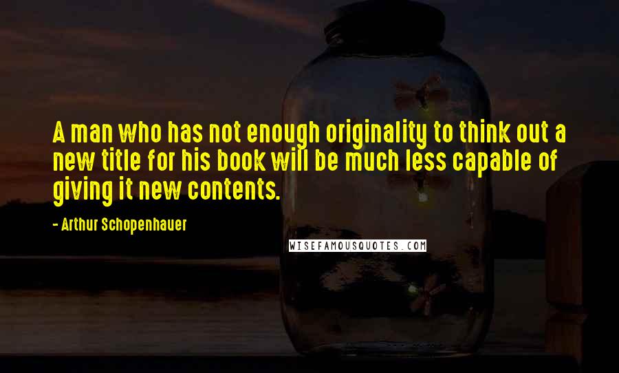 Arthur Schopenhauer Quotes: A man who has not enough originality to think out a new title for his book will be much less capable of giving it new contents.