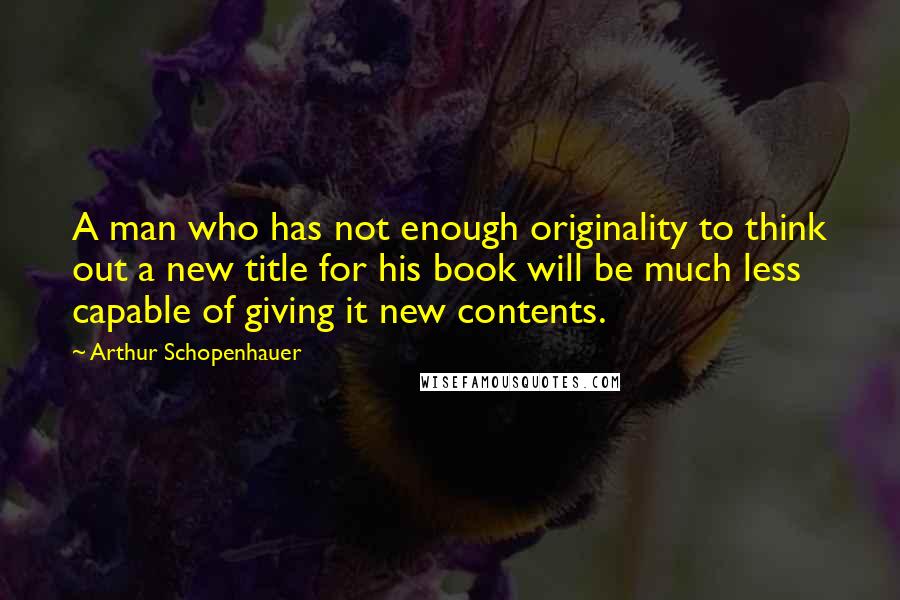 Arthur Schopenhauer Quotes: A man who has not enough originality to think out a new title for his book will be much less capable of giving it new contents.