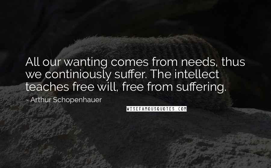 Arthur Schopenhauer Quotes: All our wanting comes from needs, thus we continiously suffer. The intellect teaches free will, free from suffering.