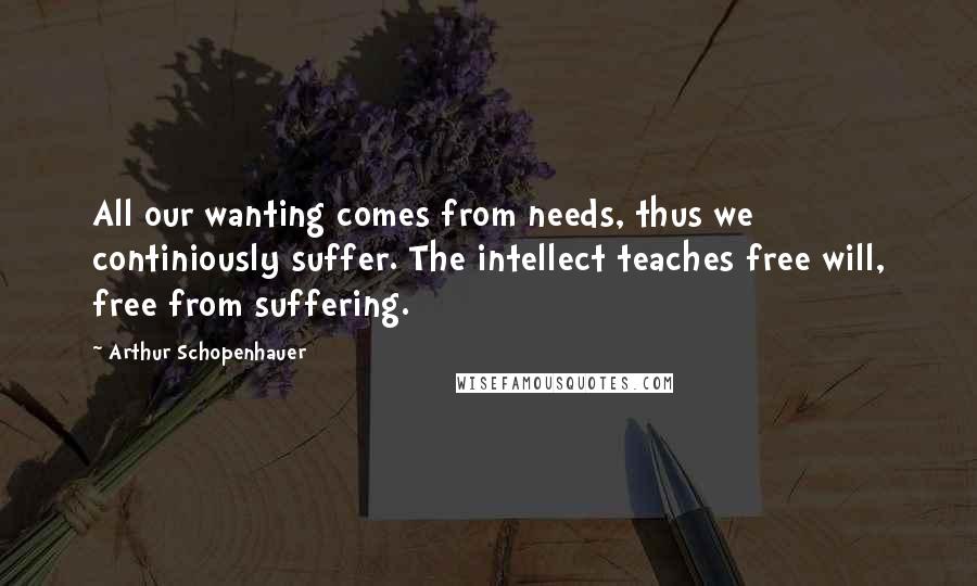 Arthur Schopenhauer Quotes: All our wanting comes from needs, thus we continiously suffer. The intellect teaches free will, free from suffering.