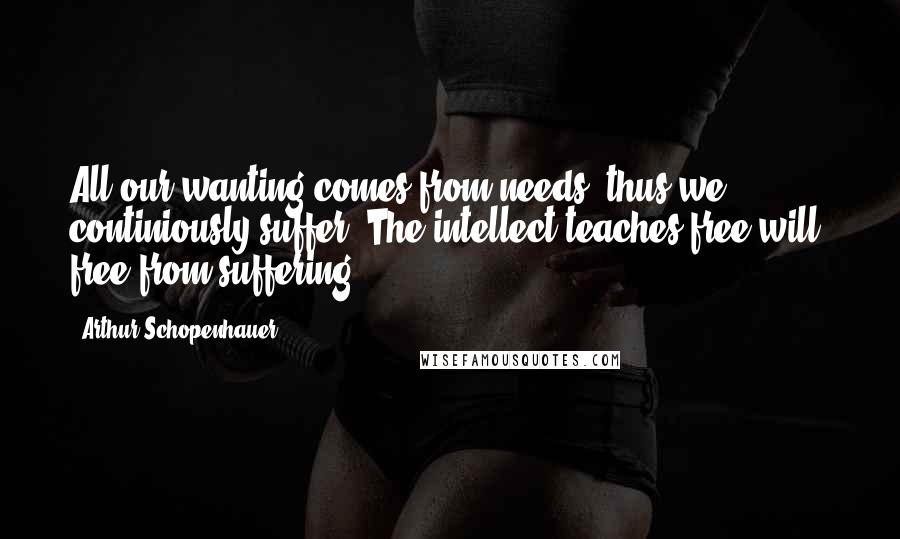 Arthur Schopenhauer Quotes: All our wanting comes from needs, thus we continiously suffer. The intellect teaches free will, free from suffering.