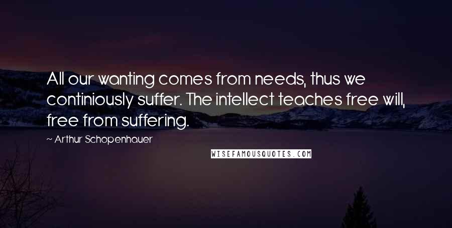 Arthur Schopenhauer Quotes: All our wanting comes from needs, thus we continiously suffer. The intellect teaches free will, free from suffering.