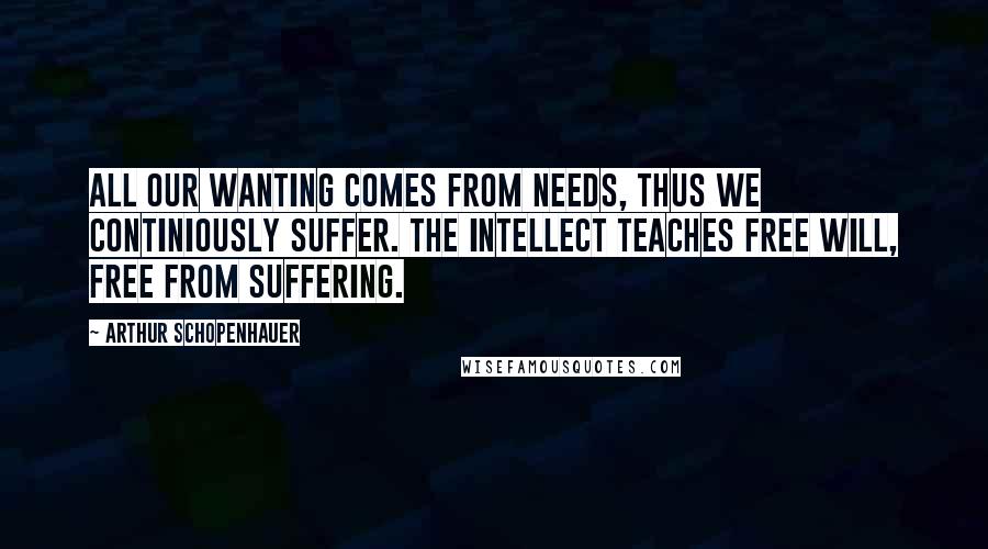 Arthur Schopenhauer Quotes: All our wanting comes from needs, thus we continiously suffer. The intellect teaches free will, free from suffering.