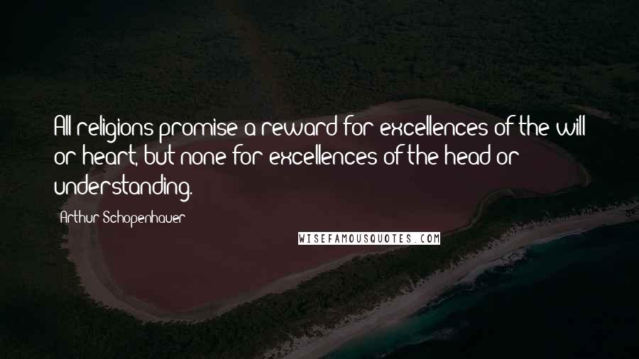 Arthur Schopenhauer Quotes: All religions promise a reward for excellences of the will or heart, but none for excellences of the head or understanding.