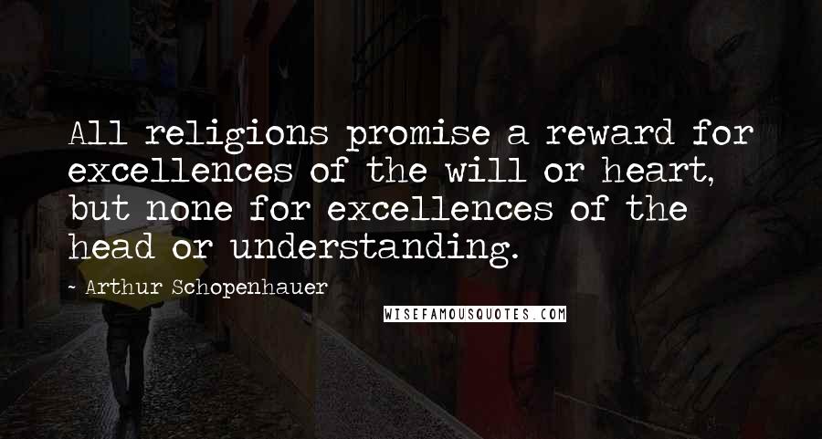 Arthur Schopenhauer Quotes: All religions promise a reward for excellences of the will or heart, but none for excellences of the head or understanding.