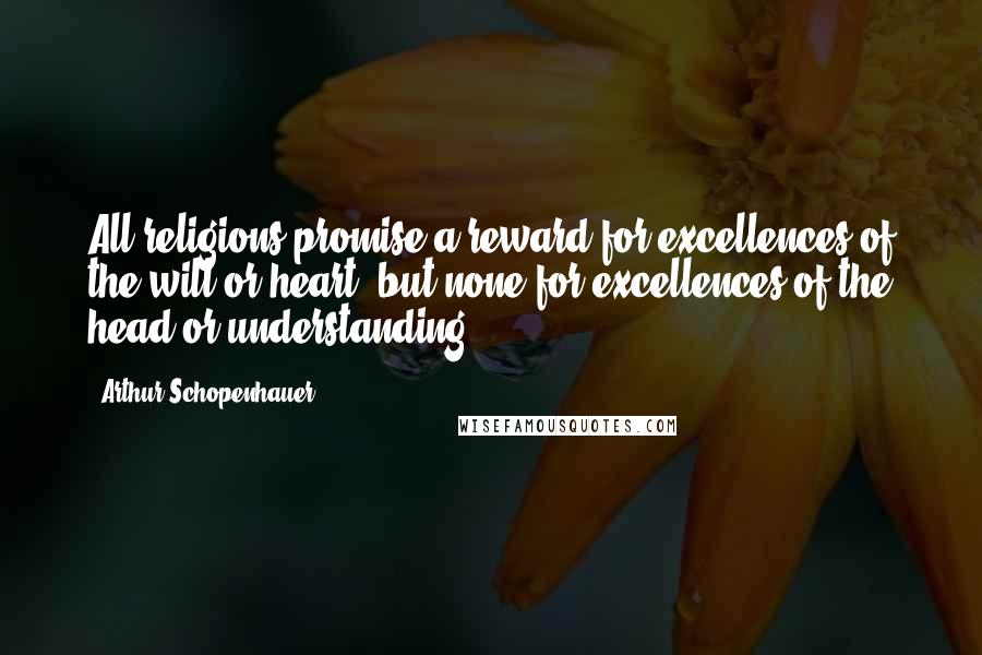 Arthur Schopenhauer Quotes: All religions promise a reward for excellences of the will or heart, but none for excellences of the head or understanding.