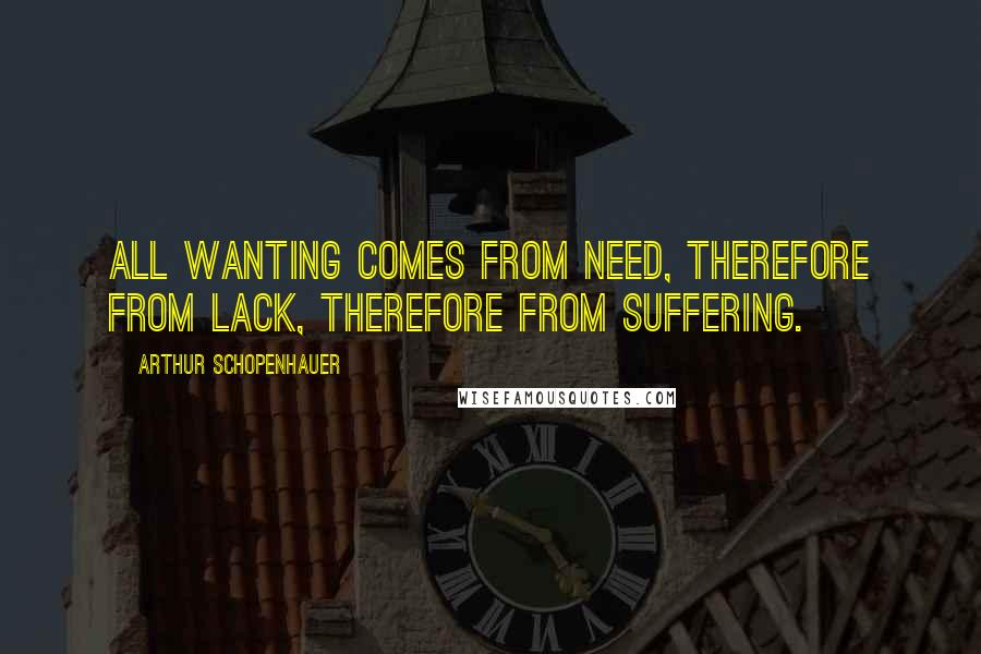 Arthur Schopenhauer Quotes: All wanting comes from need, therefore from lack, therefore from suffering.