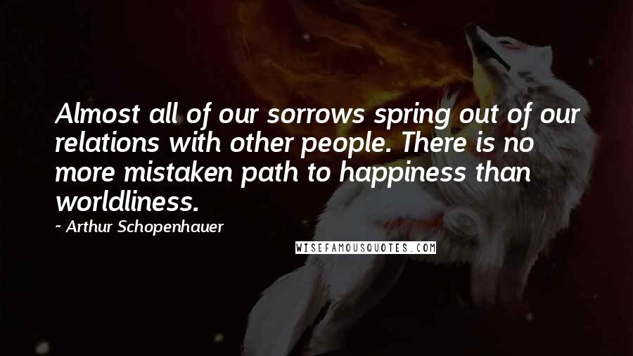 Arthur Schopenhauer Quotes: Almost all of our sorrows spring out of our relations with other people. There is no more mistaken path to happiness than worldliness.