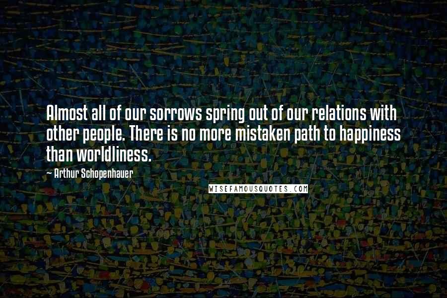 Arthur Schopenhauer Quotes: Almost all of our sorrows spring out of our relations with other people. There is no more mistaken path to happiness than worldliness.