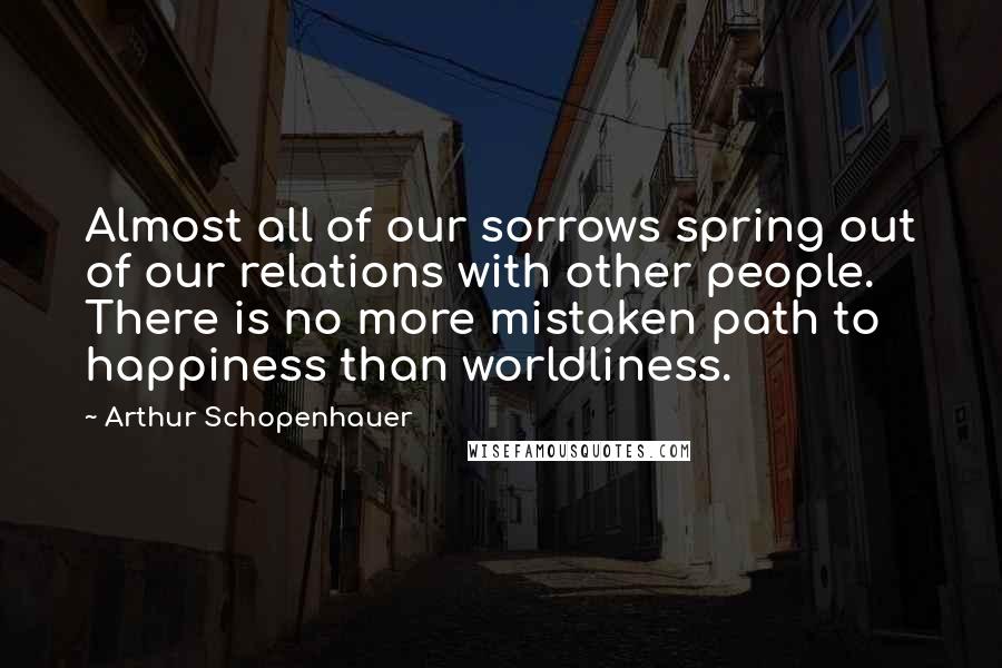 Arthur Schopenhauer Quotes: Almost all of our sorrows spring out of our relations with other people. There is no more mistaken path to happiness than worldliness.