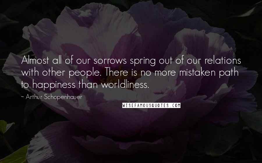 Arthur Schopenhauer Quotes: Almost all of our sorrows spring out of our relations with other people. There is no more mistaken path to happiness than worldliness.