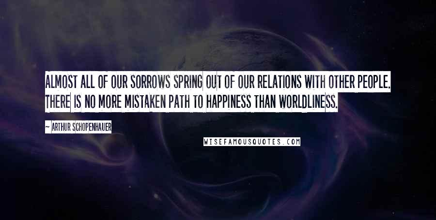 Arthur Schopenhauer Quotes: Almost all of our sorrows spring out of our relations with other people. There is no more mistaken path to happiness than worldliness.