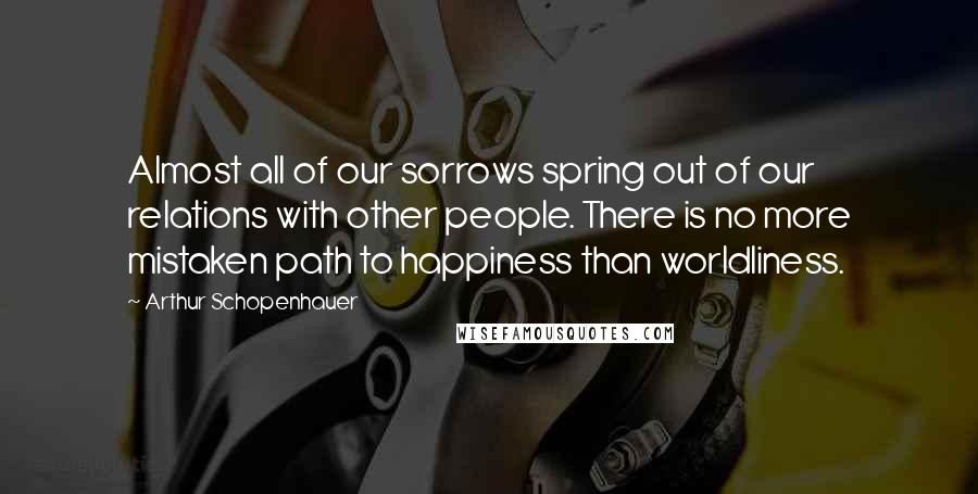 Arthur Schopenhauer Quotes: Almost all of our sorrows spring out of our relations with other people. There is no more mistaken path to happiness than worldliness.