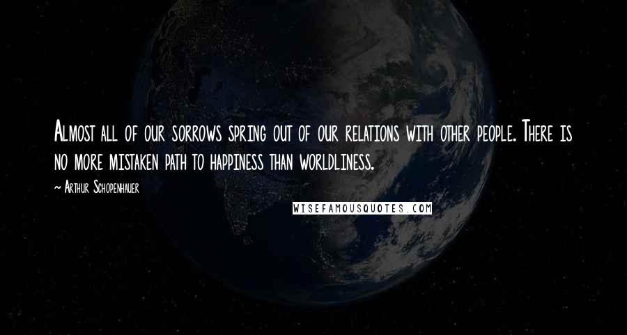 Arthur Schopenhauer Quotes: Almost all of our sorrows spring out of our relations with other people. There is no more mistaken path to happiness than worldliness.