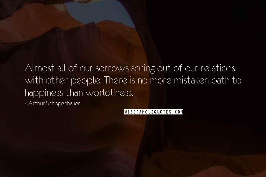 Arthur Schopenhauer Quotes: Almost all of our sorrows spring out of our relations with other people. There is no more mistaken path to happiness than worldliness.